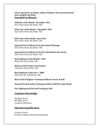 I have experience in Arabic, Indian, Pakistan, Thai and continental
food ,mixgrill and B.B.Q
Awarded Certificates
Gold Star of the Month - December 2014
Dusit Thani Hotel, Abu Dhabi, UAE
Silver Star of the Month – September 2014
Dusit Thani Hotel, Abu Dhabi, UAE
Silver Star of the Month - June 2014
Dusit Thani Hotel, Abu Dhabi, UAE
Appreciation Certificate from the General Manager
Dusit Thani Hotel, Abu Dhabi, UAE
Appreciation Certificate from H.R. (Extended to the Guest)
Dusit Thani Hotel, Abu Dhabi, UAE
Best Employee of the Month – 2012
Media One Hotel, Dubai, UAE
Winner of the Cricket Tournament
Media One Hotel, Dubai, UAE
Best Employee of the Year – 2008
RAK Hotel, Ras Al Khaimah, UAE
Basic Food & Hygiene Training Certificate Course in UAE
Essential Food & Safety Training Certificate (EFST) in Abu Dhabi
Fire Fighting and First Aid Training in UAE
Computer Knowledge
MS Office Word
MS Office Excel
Computer Hardware
Education Qualification
Cookery Course
Sun Rise College of Hotel & Management
 