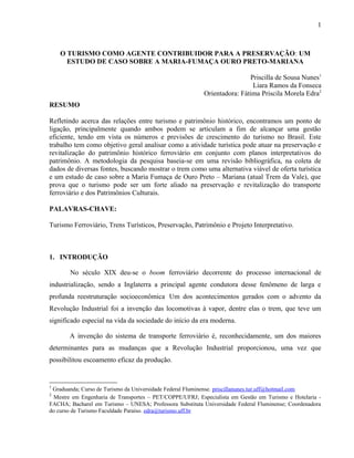 O TURISMO COMO AGENTE CONTRIBUIDOR PARA A PRESERVAÇÃO: UM
ESTUDO DE CASO SOBRE A MARIA-FUMAÇA OURO PRETO-MARIANA
Priscilla de Sousa Nunes1
Liara Ramos da Fonseca
Orientadora: Fátima Priscila Morela Edra2
RESUMO
Refletindo acerca das relações entre turismo e patrimônio histórico, encontramos um ponto de
ligação, principalmente quando ambos podem se articulam a fim de alcançar uma gestão
eficiente, tendo em vista os números e previsões de crescimento do turismo no Brasil. Este
trabalho tem como objetivo geral analisar como a atividade turística pode atuar na preservação e
revitalização do patrimônio histórico ferroviário em conjunto com planos interpretativos do
patrimônio. A metodologia da pesquisa baseia-se em uma revisão bibliográfica, na coleta de
dados de diversas fontes, buscando mostrar o trem como uma alternativa viável de oferta turística
e um estudo de caso sobre a Maria Fumaça de Ouro Preto – Mariana (atual Trem da Vale), que
prova que o turismo pode ser um forte aliado na preservação e revitalização do transporte
ferroviário e dos Patrimônios Culturais.
PALAVRAS-CHAVE:
Turismo Ferroviário, Trens Turísticos, Preservação, Patrimônio e Projeto Interpretativo.
1. INTRODUÇÃO
No século XIX deu-se o boom ferroviário decorrente do processo internacional de
industrialização, sendo a Inglaterra a principal agente condutora desse fenômeno de larga e
profunda reestruturação socioeconômica.
Um dos acontecimentos gerados com o advento da
Revolução Industrial foi a invenção das locomotivas à vapor, dentre elas o trem, que teve um
significado especial na vida da sociedade do início da era moderna.
A invenção do sistema de transporte ferroviário é, reconhecidamente, um dos maiores
determinantes para as mudanças que a Revolução Industrial proporcionou, uma vez que
possibilitou escoamento eficaz da produção.
1
Graduanda; Curso de Turismo da Universidade Federal Fluminense. priscillanunes.tur.uff@hotmail.com
2
Mestre em Engenharia de Transportes – PET/COPPE/UFRJ; Especialista em Gestão em Turismo e Hotelaria -
FACHA; Bacharel em Turismo – UNESA; Professora Substituta Universidade Federal Fluminense; Coordenadora
do curso de Turismo Faculdade Paraíso. edra@turismo.uff.br
1
 