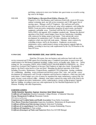 and hiring contractor to move new furniture into guest rooms as a result in saving
big costs in the budget.
9/02-8/08 ChiefEngineer, Sheraton Brook Hollow- Houston, TX
Property is a Five Star Business and Conference Hotelwith a total of 382 rooms,
outdoor swimming pool, one full service restaurant, and 21 000 square feet of
meeting space. Manage a staff of 7 Engineers. Hire and train staff safety
procedures such as lock-out and tag out, using safety equipment, and reading the
MSDS. Create preventive maintenance programs for guest rooms, mechanical
equipment, and public areas. Train hotel staff the Fire Evacuation Procedure,
Safety OSHA,and upgrade ADA compliant standard code. Manage the physical
operation of the Hotel, control budget, Guest Service Satisfaction, scheduling
with contractor for timing projects and repairs. Train and provide career
development for maintenance staff. Provide evaluations and feedback to
employees which may deal with trade unions. Eliminate minor contracts by
scheduling in-house staff to do the projects. Emphasize on preventive
maintenance safety,capital projects energy saving program, upgrade high-rise
building according to meet any code requirements by the City Of Houston or the
State Of Texas.
.
9/1998-9/2002 CHIEF ENGINEER CEOE , Hotel SOFITEL Houston
Hotel has 334 rooms, four star business and conference hotel with two full
service restaurant and 25 000 square feet of meeting space. Completed renovations on guest rooms and
capital projects for Mechanical equipment including cooling towers, air handler units, boilers etc… Safety
training for fire evacuation, OSHA,ADA COMPLIANCE,BLOOD-BORNPATHOGENS, etc...Have
trained two Assistant Chief Engineers to become Chief Engineers in high-class hotels. Responsible to
improve the Hotel's status back to a four star Hotel. Managing the physical operation of the Hotel
Including Preventive Maintenance Program Room, equipment P.M,refrigeration, heating, ventilation,
Air conditioning, plumbing, waters treatment and electrical system Hire, train , and provide career
development for maintenance staff. Provide evaluations and feed back to employees, which may deal with
trade unions. Control budget save a lot of money by negotiated the major maintenance contracts like fire
panel, elevator, waste removal, chiller , eliminate some minor contracts by using staffs of the Hotel to do
the jobs. Emphasis preventive maintenance, safety, capital projects, energy savings program Upgrade
high-rise building according to meet any code requirements by Fire Marshall Department City Of
Houston. Working with other Departments,
CERTIFICATIONS:
Certify Executive Operation Engineer American Hotel Motel Associate
Certificates of Completion-Houston Community College-Division of Industrial Education
Energy Management Certificate-Pneumatic Controls
EPA universal license
Completed and Certified Safety and Health Association-Texas Safety Association
Fires Master Protection Corporation-Inspection, Installation, Maintenance & Requirements
Certificate of Behavioral Interviewing-training by behavioral Technology
Certificate of Accomplishment-Team Selling Module Customer Relationship Process
Certificate of Completion-E-Time seminar
Certificate of managers of Todav and Tomorrow-Role of an ACCOR Manager
 