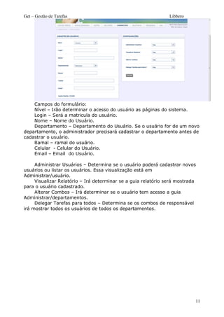 Get – Gestão de Tarefas Libbero
Campos do formulário:
Nível – Irão determinar o acesso do usuário as páginas do sistema.
Login – Será a matricula do usuário.
Nome – Nome do Usuário.
Departamento – Departamento do Usuário. Se o usuário for de um novo
departamento, o administrador precisará cadastrar o departamento antes de
cadastrar o usuário.
Ramal – ramal do usuário.
Celular - Celular do Usuário.
Email – Email do Usuário.
Administrar Usuários – Determina se o usuário poderá cadastrar novos
usuários ou listar os usuários. Essa visualização está em
Administrar/usuário.
Visualizar Relatório – Irá determinar se a guia relatório será mostrada
para o usuário cadastrado.
Alterar Combos – Irá determinar se o usuário tem acesso a guia
Administrar/departamentos.
Delegar Tarefas para todos – Determina se os combos de responsável
irá mostrar todos os usuários de todos os departamentos.
11
 