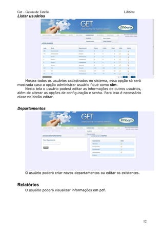 Get – Gestão de Tarefas Libbero
Listar usuários
Mostra todos os usuários cadastrados no sistema, essa opção só será
mostrada caso a opção administrar usuário fique como sim.
Nesta tela o usuário poderá editar as informações de outros usuários,
além de alterar as opções de configuração e senha. Para isso é necessário
clicar no botão editar.
Departamentos
O usuário poderá criar novos departamentos ou editar os existentes.
Relatórios
O usuário poderá visualizar informações em pdf.
12
 