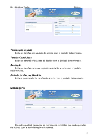 Get – Gestão de Tarefas Libbero
Tarefas por Usuário
Exibe as tarefas por usuário de acordo com o período determinado.
Tarefas Concluídas
Exibe as tarefas finalizadas de acordo com o período determinado.
Avaliação
Exibe as tarefas com sua respectiva nota de acordo com o período
determinado.
Qtde de tarefas por Usuário
Exibe a quantidade de tarefas de acordo com o período determinado.
Mensagens
O usuário poderá gerenciar as mensagens recebidas que serão geradas
de acordo com a administração das tarefas.
13
 