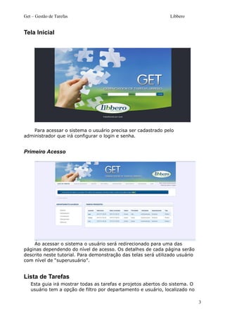 Get – Gestão de Tarefas Libbero
Tela Inicial
Para acessar o sistema o usuário precisa ser cadastrado pelo
administrador que irá configurar o login e senha.
Primeiro Acesso
Ao acessar o sistema o usuário será redirecionado para uma das
páginas dependendo do nível de acesso. Os detalhes de cada página serão
descrito neste tutorial. Para demonstração das telas será utilizado usuário
com nível de “superusuário”.
Lista de Tarefas
Esta guia irá mostrar todas as tarefas e projetos abertos do sistema. O
usuário tem a opção de filtro por departamento e usuário, localizado no
3
 