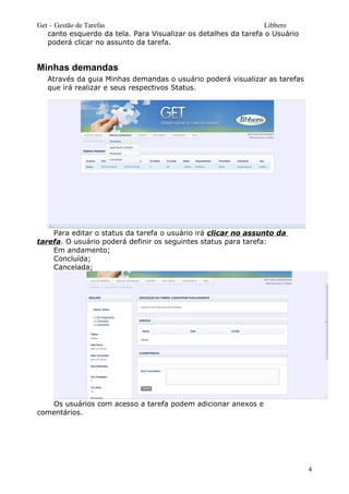 Get – Gestão de Tarefas Libbero
canto esquerdo da tela. Para Visualizar os detalhes da tarefa o Usuário
poderá clicar no assunto da tarefa.
Minhas demandas
Através da guia Minhas demandas o usuário poderá visualizar as tarefas
que irá realizar e seus respectivos Status.
Para editar o status da tarefa o usuário irá clicar no assunto da
tarefa. O usuário poderá definir os seguintes status para tarefa:
Em andamento;
Concluída;
Cancelada;
Os usuários com acesso a tarefa podem adicionar anexos e
comentários.
4
 