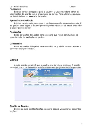 Get – Gestão de Tarefas Libbero
Pendentes
Exibi as tarefas delegadas para o usuário. O usuário poderá editar as
informações de acordo com o andamento da tarefa. Para alterar os dados o
usuário irá clicar no assunto da tarefa.
Aguardando Avaliação
Exibi as tarefas delegadas para o usuário que estão esperando avaliação
do gestor. Essa opção o usuário poderá apenas visualizar os dados enquanto
o gestor poderá editar.
Realizadas
Exibe as tarefas delegadas para o usuário que foram concluídas e já
possui a nota de avaliação do gestor.
Canceladas
Exibe as tarefas delegadas para o usuário na qual ele recusou a fazer e
colocou na opção cancelar.
Gestão
A guia gestão permitirá que o usuário crie tarefas e projetos. A gestão
permitirá que o usuário edite as informações dos projetos e tarefas gerados.
Gestão de Tarefas
Dentro da guia Gestão/Tarefas o usuário poderá visualizar as seguintes
opções:
5
 
