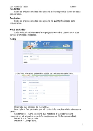 Get – Gestão de Tarefas Libbero
Pendentes
Exibe os projetos criados pelo usuário e seu respectivo status de cada
colaborador.
Realizados
Exibe os projetos criados pelo usuário na qual foi finalizado pelo
colaborador.
Nova demanda
Após a visualização de tarefas e projetos o usuário poderá criar suas
tarefas (Rotinas) e Projetos.
Rotina
O usuário precisará preencher todos os campos do formulário.
Descrição dos campos do formulário:
Descrição – Campo texto que irá conter informações adicionais a nova
tarefa.
Responsável – Será o usuário que receberá a tarefa(O usuário
responsável irá visualizar essa informação na guia Minhas demandas).
Data inicio – Campo data
Data fim – Campo data.
7
 