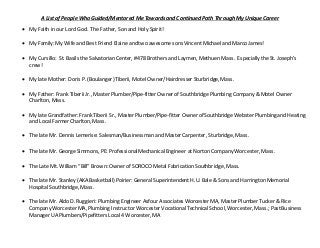 A List of People Who Guided/Mentored Me Towards and Continued Path Through My Unique Career
 My Faith in our Lord God. The Father, Son and Holy Spirit!
 My Family: My Wife and Best Friend Elaine and two awesomesons Vincent Michael and Marco James!
 My Cursillo: St. Basils the Salvatorian Center, #478 Brothers and Laymen, Methuen Mass. Especially the St. Joseph’s
crew!
 My late Mother: Doris P. (Boulanger) Tiberii, Motel Owner/Hairdresser Sturbridge, Mass.
 My Father: Frank Tiberii Jr., Master Plumber/Pipe-fitter Owner of SouthbridgePlumbing Company & Motel Owner
Charlton, Mass.
 My late Grandfather: Frank Tiberii Sr., Master Plumber/Pipe-fitter Owner of SouthbridgeWebster Plumbing and Heating
and Local Farmer Charlton, Mass.
 The late Mr. Dennis Lemerise: Salesman/Businessman and Master Carpenter, Sturbridge, Mass.
 The late Mr. George Simmons, PE: ProfessionalMechanicalEngineer at Norton Company Worcester, Mass.
 The Late Mt. William “Bill” Brown: Owner of SOROCO Metal Fabrication Southbridge, Mass.
 The late Mr. Stanley (AKA Basketball) Poirier: General Superintendent H.U. Bale & Sons and Harrington Memorial
Hospital Southbridge, Mass.
 The late Mr. Aldo D. Ruggieri: Plumbing Engineer Asfour Associates Worcester MA, Master Plumber Tucker & Rice
Company Worcester MA, Plumbing Instructor Worcester VocationalTechnicalSchool, Worcester, Mass.; PastBusiness
Manager UA Plumbers/Pipefitters Local 4 Worcester, MA
 