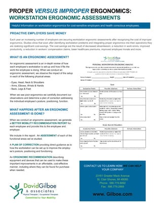 PROPER VERSUS IMPROPER ERGONOMICS:
WORKSTATION ERGONOMIC ASSESSMENTS
WHAT IS AN ERGONOMIC ASSESSMENT?
An ergonomic assessment is an in-depth review of how
each employee’s workstation is set-up and how it fits the
work the employee is doing. When we conduct an
ergonomic assessment, we observe the impact of the setup
in each of the following physical areas:
- Eyes, Head, Neck & Shoulders
- Arms, Elbows, Wrists & Hands
- Back, Legs & Feet
When we see poor ergonomics we carefully document our
observations and determine a plan of correction addressing
the individual employee’s posture, positioning, function.
PROACTIVE EMPLOYERS SAVE MONEY
Each year an increasing number of employers are securing workstation ergonomic assessments after recognizing the cost of improper
ergonomics. Studies show that soon after identifying workstation problems and integrating proper ergonomics into their operations they
are realizing significant cost-savings. The cost savings are the result of decreased absenteeism, a reduction in work errors, improved
productivity, a reduction in workers’ compensation claims, lower healthcare premiums, improved employee morale and more.
WHAT HAPPENS AFTER AN ERGONOMIC
ASSESSMENT IS DONE?
When we conduct an ergonomic assessment, we generate
a BETTER MOBILITY RECOMMENDATION REPORT for
each employee and provide this to the employee and
employer.
We include in the report: An ASSESSMENT of each of the
functional areas we’ve studied.
A PLAN OF CORRECTION providing direct guidance as to
how the workstation can be set up to improve the employ-
ee’s posture, positioning and functioning.
An ERGONOMIC RECOMMENDATION describing
equipment and devices that can be used to make these
important improvements in an affordable, cost-effective
manner, including where they can be found for purchase
when needed.
CONTACT US TO LEARN HOW WE CAN HELP
YOUR COMPANY
23161 Greater Mack Avenue
St. Clair Shores, MI 48080
Phone: 586.779.8892
Fax: 586.779.2869
www. Gilboe.com
Helpful Information on workstation ergonomics for cost-sensitive employers and health conscious employees.
 
