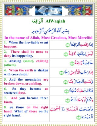 πyèÏ%#uθø9$# AlWaqiah
ÉΟó¡Î0«!$#Ç⎯≈uΗ÷q§9$#ÉΟŠÏm§9$#
In the name of Allah, Most Gracious, Most Merciful
1. When the inevitable event
happens.
#sŒÎ)ÏMyès%uρèπyèÏ%#uθø9$#∩⊇∪
2. There shall be none to
deny its happening.
}§øŠs9$pκÉJyèø%uθÏ9îπt/ÏŒ%x.∩⊄∪
3. Abasing (some), exalting
(others).
×πŸÒÏù%s{îπyèÏù#§‘∩⊂∪
4. When the earth is shaken
with convulsion.
#sŒÎ)ÏM§_â‘ÞÚö‘F{$#%w`u‘∩⊆∪
5. And the mountains are
broken down, crumbling.
ÏM¡¡ç0uρãΑ$t6Éfø9$#$r¡o0∩∈∪
6. So they become as
scattered dust.
ôMtΡ%s3sù[™!$t6yδ$}Wu;/Ζ•Β∩∉∪
7. And you become three
kinds.
÷Λä⎢Ψä.uρ%[`≡uρø—r&ZπsW≈n=rO∩∠∪
8. So those on the right
hand. What of those on the
right hand.
Ü=≈ysô¹r'sùÏπuΖyϑø‹yϑø9$#!$tΒÜ=≈ptõ¾r&
ÏπuΖyϑø‹yϑø9$#∩∇∪
 