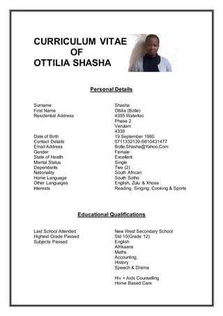 CURRICULUM VITAE 
OF 
OTTILIA SHASHA 
Personal Details 
Surname Shasha 
First Name Ottilia (Botle) 
Residential Address 4395 Waterloo 
Phase 2 
Verulam 
4339 
Date of Birth 19 September 1980 
Contact Details 0711332139 /0810431477 
Email Address Botle.Shasha@Yahoo.Com 
Gender Female 
State of Health Excellent 
Marital Status Single 
Dependants Two (2) 
Nationality South African 
Home Language South Sotho 
Other Languages English, Zulu & Xhosa 
Interests Reading, Singing, Cooking & Sports 
Educational Qualifications 
Last School Attended New West Secondary School 
Highest Grade Passed Std 10(Grade 12) 
Subjects Passed English 
Afrikaans 
Maths 
Accounting, 
History 
Speech & Drama 
Hiv + Aids Counselling 
Home Based Care 
 