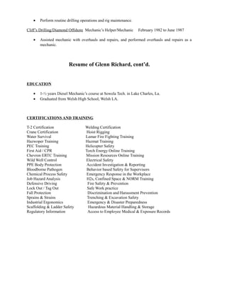 • Perform routine drilling operations and rig maintenance.
Cliff’s Drilling/Diamond Offshore Mechanic’s Helper/Mechanic February 1982 to June 1987
• Assisted mechanic with overhauls and repairs, and performed overhauls and repairs as a
mechanic.
Resume of Glenn Richard, cont’d.
EDUCATION
• 1-½ years Diesel Mechanic’s course at Sowela Tech. in Lake Charles, La.
• Graduated from Welsh High School, Welsh LA.
CERTIFICATIONS AND TRAINING
T-2 Certification Welding Certification
Crane Certification Hoist Rigging
Water Survival Lamar Fire Fighting Training
Hazwoper Training Hazmat Training
PEC Training Helicopter Safety
First Aid / CPR Torch Energy Online Training
Chevron ERTC Training Mission Resources Online Training
Wild Well Control Electrical Safety
PPE Body Protection Accident Investigation & Reporting
Bloodborne Pathogen Behavior based Safety for Supervisors
Chemical Process Safety Emergency Response in the Workplace
Job Hazard Analysis H2s, Confined Space & NORM Training
Defensive Driving Fire Safety & Prevention
Lock Out / Tag Out Safe Work practice
Fall Protection Discrimination and Harassment Prevention
Sprains & Strains Trenching & Excavation Safety
Industrial Ergonomics Emergency & Disaster Preparedness
Scaffolding & Ladder Safety Hazardous Material Handling & Storage
Regulatory Information Access to Employee Medical & Exposure Records
 