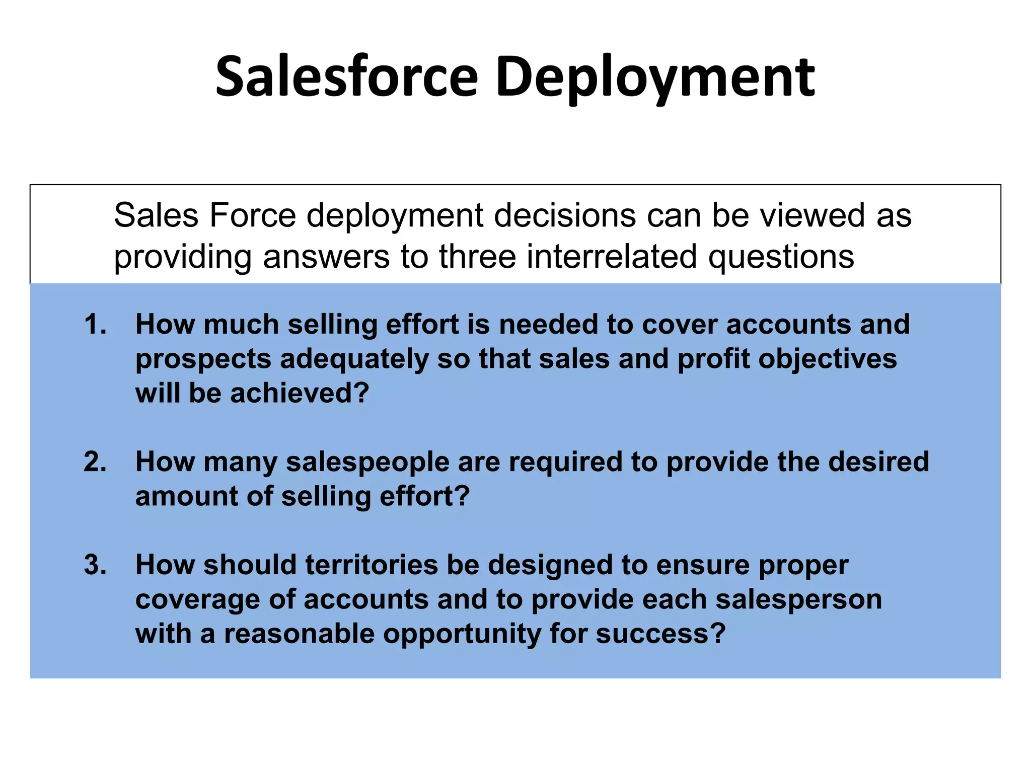 Salesforce Deployment
1. How much selling effort is needed to cover accounts and
prospects adequately so that sales and profit objectives
will be achieved?
2. How many salespeople are required to provide the desired
amount of selling effort?
3. How should territories be designed to ensure proper
coverage of accounts and to provide each salesperson
with a reasonable opportunity for success?
Sales Force deployment decisions can be viewed as
providing answers to three interrelated questions
 