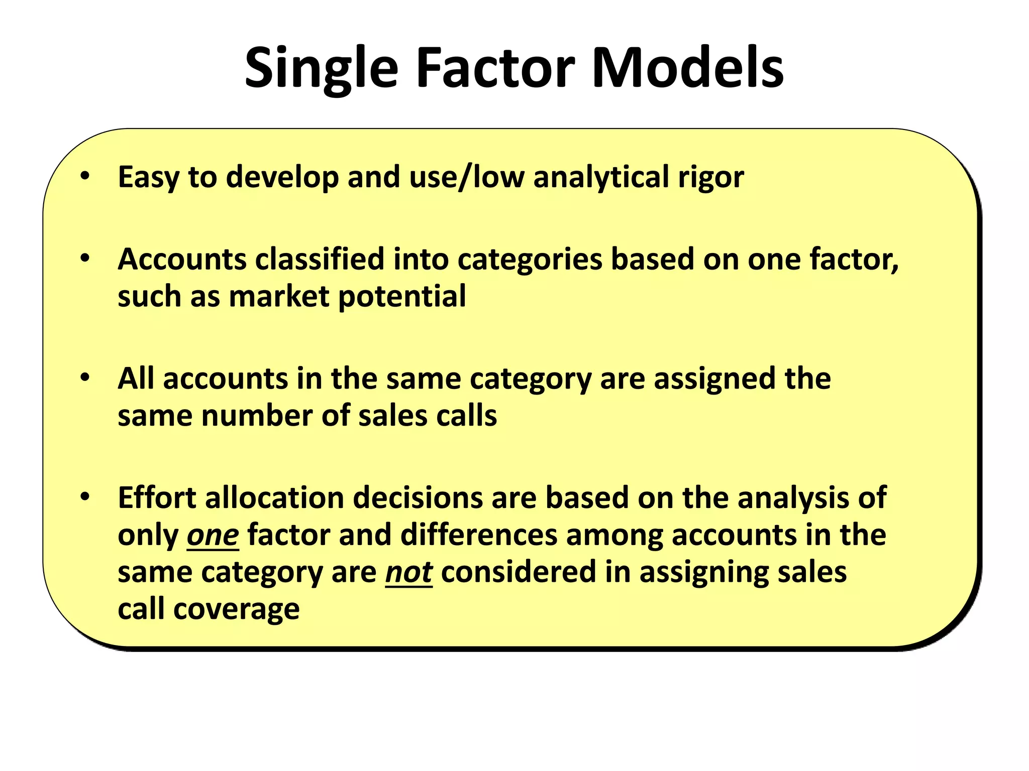 Single Factor Models
• Easy to develop and use/low analytical rigor
• Accounts classified into categories based on one factor,
such as market potential
• All accounts in the same category are assigned the
same number of sales calls
• Effort allocation decisions are based on the analysis of
only one factor and differences among accounts in the
same category are not considered in assigning sales
call coverage
 