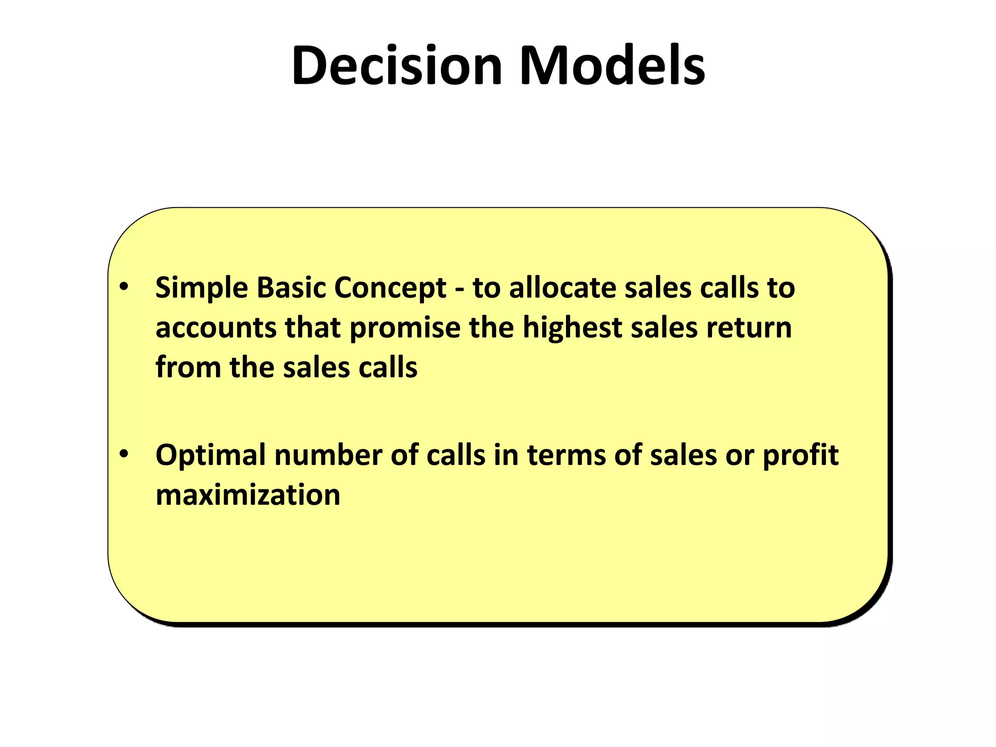 Decision Models
• Simple Basic Concept - to allocate sales calls to
accounts that promise the highest sales return
from the sales calls
• Optimal number of calls in terms of sales or profit
maximization
 