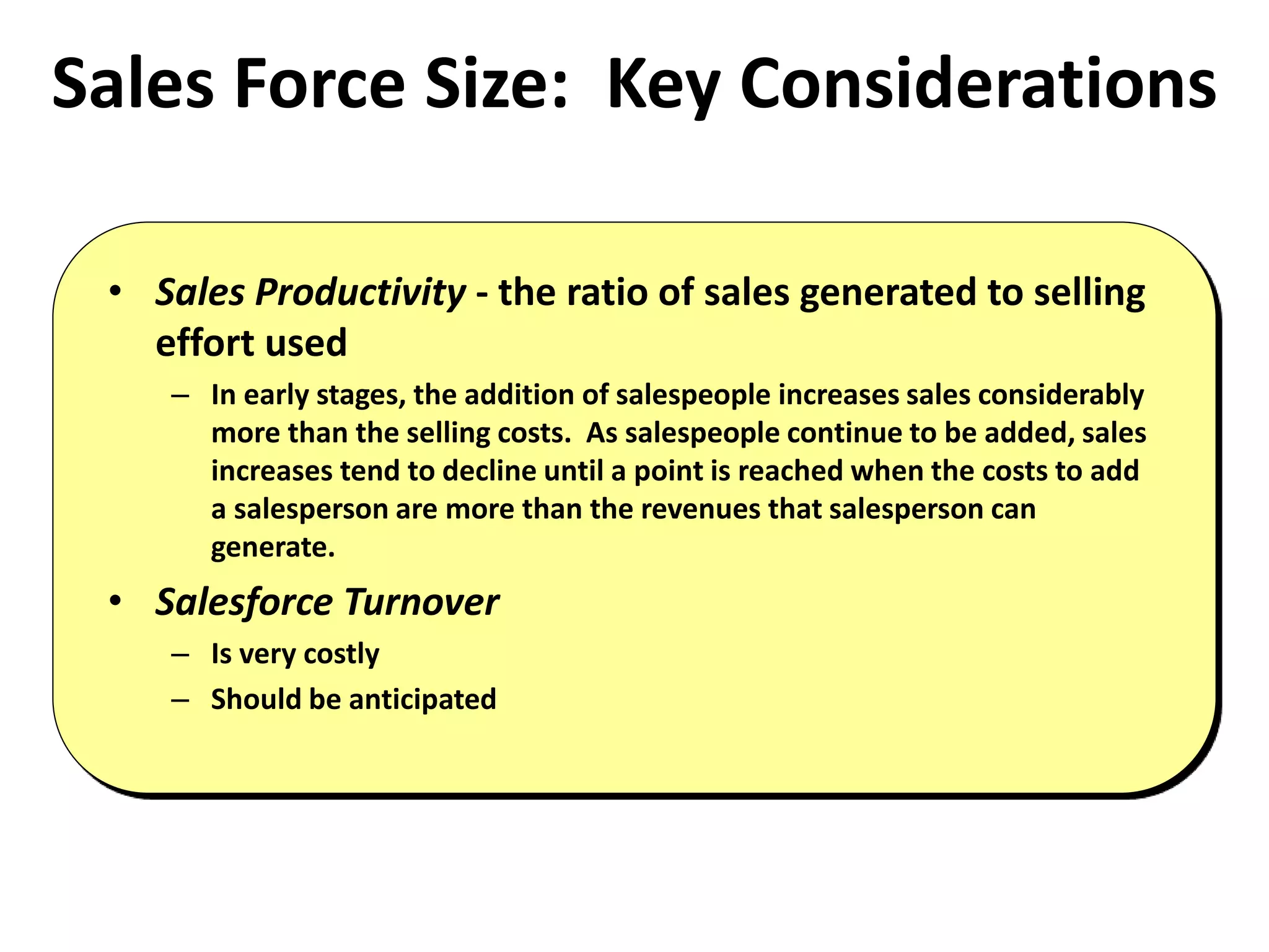 Sales Force Size: Key Considerations
• Sales Productivity - the ratio of sales generated to selling
effort used
– In early stages, the addition of salespeople increases sales considerably
more than the selling costs. As salespeople continue to be added, sales
increases tend to decline until a point is reached when the costs to add
a salesperson are more than the revenues that salesperson can
generate.
• Salesforce Turnover
– Is very costly
– Should be anticipated
 
