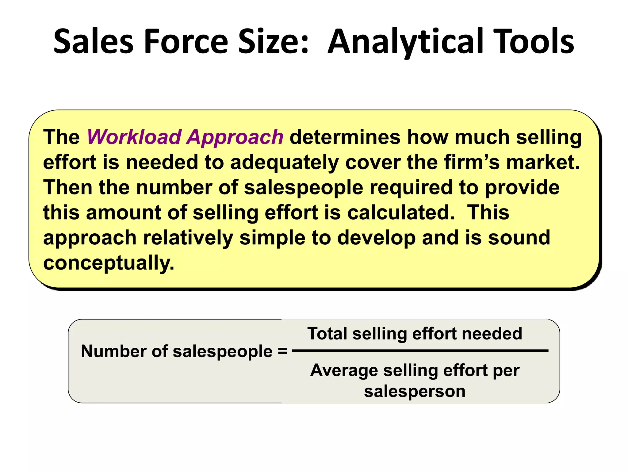 Sales Force Size: Analytical Tools
The Workload Approach determines how much selling
effort is needed to adequately cover the firm’s market.
Then the number of salespeople required to provide
this amount of selling effort is calculated. This
approach relatively simple to develop and is sound
conceptually.
Number of salespeople =
Total selling effort needed
Average selling effort per
salesperson
 