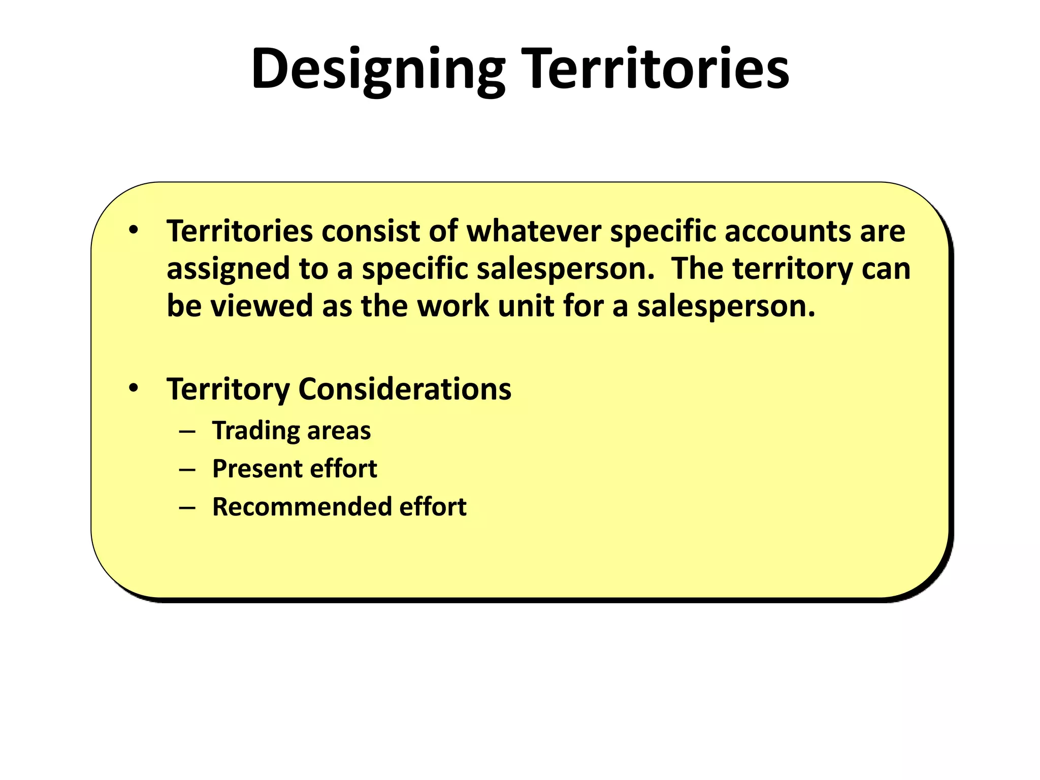 Designing Territories
• Territories consist of whatever specific accounts are
assigned to a specific salesperson. The territory can
be viewed as the work unit for a salesperson.
• Territory Considerations
– Trading areas
– Present effort
– Recommended effort
 
