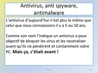 Antivirus, anti spyware,
antimalware
L’antivirus d’aujourd’hui n’est plus le même que
celui que nous connaissions il y a 5 ou 10 ans.
Comme son nom l’indique un antivirus a pour
objectif de bloquer les virus et les neutraliser
avant qu’ils ne pénètrent et contaminent votre
PC. Mais ça, c’était avant !
@telier 101
 