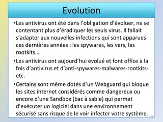 Evolution
•Les antivirus ont été dans l’obligation d’évoluer, ne se
contentant plus d’éradiquer les seuls virus. Il fallait
s’adapter aux nouvelles infections qui sont apparues
ces dernières années : les spywares, les vers, les
rootkits…
•Les antivirus ont aujourd’hui évolué et font office à la
fois d’antivirus et d’anti-spywares-malwares-rootkits-
etc.
•Certains sont même dotés d’un Webguard qui bloque
les sites internet considérés comme dangereux ou
encore d’une Sandbox (bac à sable) qui permet
d’exécuter un logiciel dans une environnement
sécurisé sans risque de le voir infecter votre système. 104
 
