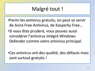 Malgré tout !
•Parmi les antivirus gratuits, on peut se servir
de Avira Free Antivirus, de Kasperky Free…
•Si vous êtes prudent, vous pouvez aussi
considérer l’antivirus intégré Windows
Defender comme votre antivirus principal.
•Ces antivirus ont des qualité, des défauts mais
sont surtout gratuits !
106
 
