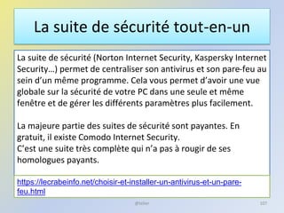 La suite de sécurité tout-en-un
La suite de sécurité (Norton Internet Security, Kaspersky Internet
Security…) permet de centraliser son antivirus et son pare-feu au
sein d’un même programme. Cela vous permet d’avoir une vue
globale sur la sécurité de votre PC dans une seule et même
fenêtre et de gérer les différents paramètres plus facilement.
La majeure partie des suites de sécurité sont payantes. En
gratuit, il existe Comodo Internet Security.
C’est une suite très complète qui n’a pas à rougir de ses
homologues payants.
@telier 107
https://lecrabeinfo.net/choisir-et-installer-un-antivirus-et-un-pare-
feu.html
 