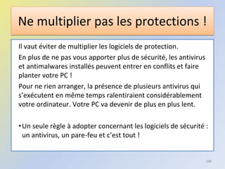Ne multiplier pas les protections !
Il vaut éviter de multiplier les logiciels de protection.
En plus de ne pas vous apporter plus de sécurité, les antivirus
et antimalwares installés peuvent entrer en conflits et faire
planter votre PC !
Pour ne rien arranger, la présence de plusieurs antivirus qui
s’exécutent en même temps ralentiraient considérablement
votre ordinateur. Votre PC va devenir de plus en plus lent.
•Un seule règle à adopter concernant les logiciels de sécurité :
un antivirus, un pare-feu et c’est tout !
108
 