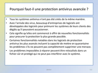 Pourquoi faut-il une protection antivirus avancée ?
• Tous les systèmes antivirus n'ont pas été créés de la même manière.
• Avec l'arrivée des virus, beaucoup d'entreprises de logiciels ont
développées des logiciels pour prémunir les systèmes de leurs clients des
dégâts qu'il pouvaient occasionner.
• Cela signifie qu'elles ont commencé à offrir de nouvelles fonctionnalités
pour procurer la protection la plus grande possible.
• Certaines fonctionnalités notables dans les logiciels de protection
antivirus les plus avancés incluent la capacité de mettre en quarantaine
les problèmes s’ils ne peuvent pas complètement supprimer une menace.
• Les problèmes impossibles à réparer peuvent être relocalisés dans un
fichier sûr et protégé qui ne peut pas interférer avec le système.
@telier 112
 