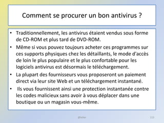 Comment se procurer un bon antivirus ?
• Traditionnellement, les antivirus étaient vendus sous forme
de CD-ROM et plus tard de DVD-ROM.
• Même si vous pouvez toujours acheter ces programmes sur
ces supports physiques chez les détaillants, le mode d'accès
de loin le plus populaire et le plus confortable pour les
logiciels antivirus est désormais le téléchargement.
• La plupart des fournisseurs vous proposeront un paiement
direct via leur site Web et un téléchargement instantané.
• Ils vous fournissent ainsi une protection instantanée contre
les codes malicieux sans avoir à vous déplacer dans une
boutique ou un magasin vous-même.
@telier 113
 