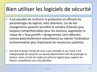 Bien utiliser les logiciels de sécurité
• Il est possible de renforcer la protection en affinant les
paramétrages du logiciel, mais attention, car de tels
changements peuvent accroître le nombre d'alertes (pas
toujours compréhensibles pour les novices), augmenter le
risque de « faux positifs » (programmes sains détectés
comme potentiellement malveillants) ou ralentir l'ordinateur
(consommation plus importante de ressources système).
• Une fois la durée initiale de mise à jour écoulée (1 ou 2 ans), il est
indispensable de souscrire un nouvel abonnement afin de prolonger la
licence, sinon, la liste de codes qu'utilise le logiciel pour repérer les
fichiers malveillants sera vite obsolète.
@telier 116
 