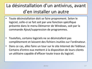 La désinstallation d’un antivirus, avant
d’en installer un autre
• Toute désinstallation doit se faire proprement. Selon le
logiciel, celle-ci se fait soit par une fonction spécifique
présente dans le menu Démarrer de Windows, soit par la
commande Ajout/suppression de programmes.
• Toutefois, certains logiciels ne se désinstallent pas
complètement et laissent des fichiers inutiles sur l'ordinateur.
• Dans ce cas, allez faire un tour sur le site Internet de l'éditeur.
Certains d'entre eux mettent à la disposition de leurs clients
un utilitaire capable d'effacer toute trace du logiciel.
@telier 117
 