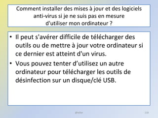 Comment installer des mises à jour et des logiciels
anti-virus si je ne suis pas en mesure
d'utiliser mon ordinateur ?
• Il peut s'avérer difficile de télécharger des
outils ou de mettre à jour votre ordinateur si
ce dernier est atteint d'un virus.
• Vous pouvez tenter d’utilisez un autre
ordinateur pour télécharger les outils de
désinfection sur un disque/clé USB.
@telier 118
 