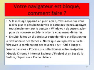 Votre navigateur est bloqué,
comment faire ?
• Si le message apparait en plein écran, c'est-à-dire que vous
n’avez plus la possibilité de voir la barre des taches, appuyez
tout simplement sur le bouton « Windows » de votre clavier
pour de nouveau accéder à la barre et au menu démarrer.
• Ensuite, faites un clic droit sur cette dernière et sélectionnez
« Gestionnaire des tâches ». Notez que vous pouvez aussi le
faire avec la combinaison des touches « Alt + Ctrl + Suppr ».
Ensuite dans les « Processus », sélectionnez votre navigateur
( Google Chrome / Internet Explorer / Firefox) et en bas de la
fenêtre, cliquez sur « Fin de tâche ».
@telier 126
 