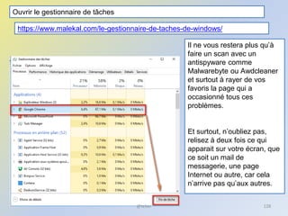 @telier 128
Il ne vous restera plus qu’à
faire un scan avec un
antispyware comme
Malwarebyte ou Awdcleaner
et surtout à rayer de vos
favoris la page qui a
occasionné tous ces
problèmes.
Et surtout, n’oubliez pas,
relisez à deux fois ce qui
apparait sur votre écran, que
ce soit un mail de
messagerie, une page
Internet ou autre, car cela
n’arrive pas qu’aux autres.
Ouvrir le gestionnaire de tâches
https://www.malekal.com/le-gestionnaire-de-taches-de-windows/
 