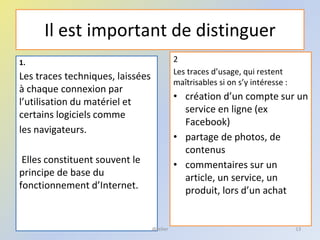 Il est important de distinguer
2
Les traces d’usage, qui restent
maîtrisables si on s’y intéresse :
• création d’un compte sur un
service en ligne (ex
Facebook)
• partage de photos, de
contenus
• commentaires sur un
article, un service, un
produit, lors d’un achat
13
1.
Les traces techniques, laissées
à chaque connexion par
l’utilisation du matériel et
certains logiciels comme
les navigateurs.
Elles constituent souvent le
principe de base du
fonctionnement d’Internet.
@telier
 