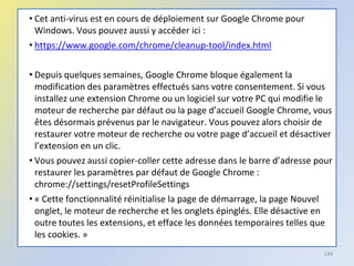 • Cet anti-virus est en cours de déploiement sur Google Chrome pour
Windows. Vous pouvez aussi y accéder ici :
• https://www.google.com/chrome/cleanup-tool/index.html
• Depuis quelques semaines, Google Chrome bloque également la
modification des paramètres effectués sans votre consentement. Si vous
installez une extension Chrome ou un logiciel sur votre PC qui modifie le
moteur de recherche par défaut ou la page d’accueil Google Chrome, vous
êtes désormais prévenus par le navigateur. Vous pouvez alors choisir de
restaurer votre moteur de recherche ou votre page d’accueil et désactiver
l’extension en un clic.
• Vous pouvez aussi copier-coller cette adresse dans le barre d’adresse pour
restaurer les paramètres par défaut de Google Chrome :
chrome://settings/resetProfileSettings
• « Cette fonctionnalité réinitialise la page de démarrage, la page Nouvel
onglet, le moteur de recherche et les onglets épinglés. Elle désactive en
outre toutes les extensions, et efface les données temporaires telles que
les cookies. »
144
 