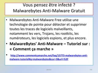 Vous pensez être infecté ?
Malwarebytes Anti-Malware Gratuit
• Malwarebytes Anti-Malware Free utilise une
technologie de pointe pour détecter et supprimer
toutes les traces de logiciels malveillants,
notamment les vers, Trojans, les rootkits, les
numéroteurs, les logiciels espions, et plus encore.
• MalwareBytes' Anti-Malware – Tutoriel sur :
« Comment ça marche »
• http://www.commentcamarche.net/faq/15773-malwarebytes-anti-
malware-tutoriel#q=malwarebytes&cur=3&url=%2F
@telier 146
 