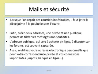 Mails et sécurité
• Lorsque l'on reçoit des courriels indésirables, il faut jeter la
pièce jointe à la poubelle sans l'ouvrir.
• Enfin, créer deux adresses, une privée et une publique,
permet de filtrer les messages non souhaités.
• L'adresse publique, qui sert à acheter en ligne, à discuter sur
les forums, est souvent capturée.
• Aussi, n'utilisez votre adresse électronique personnelle que
pour votre correspondance privée et vos connexions
importantes (impôts, banque en ligne…).
150@telier
 