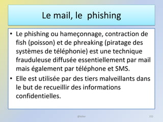 Le mail, le phishing
• Le phishing ou hameçonnage, contraction de
fish (poisson) et de phreaking (piratage des
systèmes de téléphonie) est une technique
frauduleuse diffusée essentiellement par mail
mais également par téléphone et SMS.
• Elle est utilisée par des tiers malveillants dans
le but de recueillir des informations
confidentielles.
152@telier
 