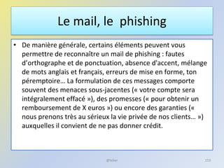 Le mail, le phishing
• De manière générale, certains éléments peuvent vous
permettre de reconnaître un mail de phishing : fautes
d’orthographe et de ponctuation, absence d'accent, mélange
de mots anglais et français, erreurs de mise en forme, ton
péremptoire… La formulation de ces messages comporte
souvent des menaces sous-jacentes (« votre compte sera
intégralement effacé »), des promesses (« pour obtenir un
remboursement de X euros ») ou encore des garanties («
nous prenons très au sérieux la vie privée de nos clients… »)
auxquelles il convient de ne pas donner crédit.
153@telier
 