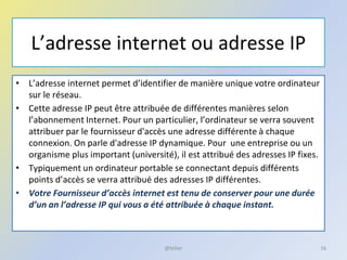L’adresse internet ou adresse IP
• L’adresse internet permet d’identifier de manière unique votre ordinateur
sur le réseau.
• Cette adresse IP peut être attribuée de différentes manières selon
l’abonnement Internet. Pour un particulier, l’ordinateur se verra souvent
attribuer par le fournisseur d'accès une adresse différente à chaque
connexion. On parle d'adresse IP dynamique. Pour une entreprise ou un
organisme plus important (université), il est attribué des adresses IP fixes.
• Typiquement un ordinateur portable se connectant depuis différents
points d’accès se verra attribué des adresses IP différentes.
• Votre Fournisseur d’accès internet est tenu de conserver pour une durée
d’un an l’adresse IP qui vous a été attribuée à chaque instant.
16@telier
 