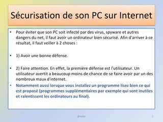 Sécurisation de son PC sur Internet
• Pour éviter que son PC soit infecté par des virus, spyware et autres
dangers du net, il faut avoir un ordinateur bien sécurisé. Afin d'arriver à ce
résultat, il faut veiller à 2 choses :
• 1) Avoir une bonne défense.
• 2) Faire attention. En effet, la première défense est l'utilisateur. Un
utilisateur avertit a beaucoup moins de chance de se faire avoir par un des
nombreux maux d'internet.
• Notamment aussi lorsque vous installez un programme lisez bien ce qui
est proposé (programmes supplémentaires par exemple qui sont inutiles
et ralentissent les ordinateurs au final).
@telier 2
 