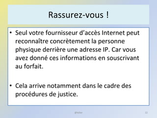 Rassurez-vous !
• Seul votre fournisseur d’accès Internet peut
reconnaître concrètement la personne
physique derrière une adresse IP. Car vous
avez donné ces informations en souscrivant
au forfait.
• Cela arrive notamment dans le cadre des
procédures de justice.
@telier 22
 