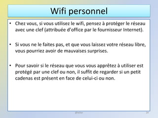 Wifi personnel
• Chez vous, si vous utilisez le wifi, pensez à protéger le réseau
avec une clef (attribuée d’office par le fournisseur Internet).
• Si vous ne le faites pas, et que vous laissez votre réseau libre,
vous pourriez avoir de mauvaises surprises.
• Pour savoir si le réseau que vous vous apprêtez à utiliser est
protégé par une clef ou non, il suffit de regarder si un petit
cadenas est présent en face de celui-ci ou non.
24@telier
 