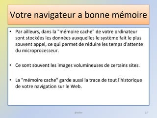 Votre navigateur a bonne mémoire
• Par ailleurs, dans la "mémoire cache" de votre ordinateur
sont stockées les données auxquelles le système fait le plus
souvent appel, ce qui permet de réduire les temps d'attente
du microprocesseur.
• Ce sont souvent les images volumineuses de certains sites.
• La "mémoire cache" garde aussi la trace de tout l'historique
de votre navigation sur le Web.
27@telier
 