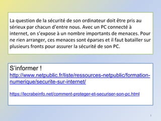 La question de la sécurité de son ordinateur doit être pris au
sérieux par chacun d’entre nous. Avec un PC connecté à
internet, on s’expose à un nombre importants de menaces. Pour
ne rien arranger, ces menaces sont éparses et il faut batailler sur
plusieurs fronts pour assurer la sécurité de son PC.
3
S’informer !
http://www.netpublic.fr/liste/ressources-netpublic/formation-
numerique/securite-sur-internet/
https://lecrabeinfo.net/comment-proteger-et-securiser-son-pc.html
 