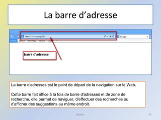 La barre d’adresse
@telier 30
La barre d'adresses est le point de départ de la navigation sur le Web.
Cette barre fait office à la fois de barre d'adresses et de zone de
recherche, elle permet de naviguer, d'effectuer des recherches ou
d'afficher des suggestions au même endroit.
 