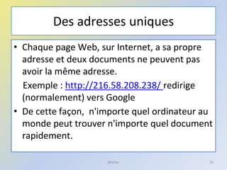 Des adresses uniques
• Chaque page Web, sur Internet, a sa propre
adresse et deux documents ne peuvent pas
avoir la même adresse.
Exemple : http://216.58.208.238/ redirige
(normalement) vers Google
• De cette façon, n'importe quel ordinateur au
monde peut trouver n'importe quel document
rapidement.
@telier 32
 