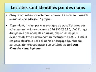 Les sites sont identifiés par des noms
• Chaque ordinateur directement connecté à internet possède
au moins une adresse IP propre.
• Cependant, il n’est pas très pratique de travailler avec des
adresses numériques du genre 194.153.205.26, d’où l’usage
du système des noms de domaine, des adresses plus
explicites du type « www.commentcamarche.net. » Ainsi, il
est possible d'associer des noms en langage courant aux
adresses numériques grâce à un système appelé DNS
(Domain Name System).
33@telier
 
