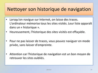 Nettoyer son historique de navigation
• Lorsqu'on navigue sur Internet, on laisse des traces.
L'ordinateur mémorise tous les sites visités. Leur liste apparaît
dans un « historique ».
• Heureusement, l'historique des sites visités est effaçable.
• Pour ne pas laisser de traces, vous pouvez naviguer en mode
privée, sans laisser d'empreinte.
• Attention car l'historique de navigation est un bon moyen de
retrouver les sites oubliés.
@telier 34
 
