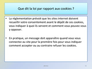 Que dit la loi par rapport aux cookies ?
• La réglementation prévoit que les sites internet doivent
recueillir votre consentement avant le dépôt de ces cookies,
vous indiquer à quoi ils servent et comment vous pouvez vous
y opposer.
• En pratique, un message doit apparaître quand vous vous
connectez au site pour la première fois pour vous indiquer
comment accepter ou au contraire refuser les cookies.
53@telier
 
